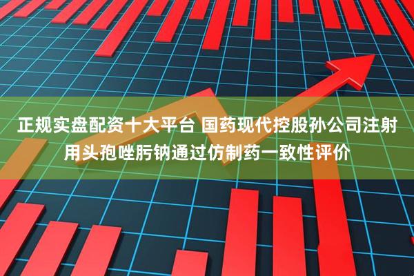 正规实盘配资十大平台 国药现代控股孙公司注射用头孢唑肟钠通过仿制药一致性评价