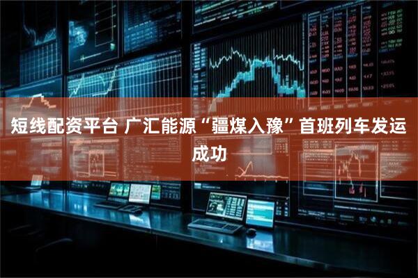 短线配资平台 广汇能源“疆煤入豫”首班列车发运成功