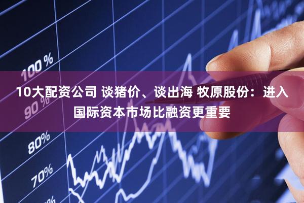 10大配资公司 谈猪价、谈出海 牧原股份：进入国际资本市场比融资更重要