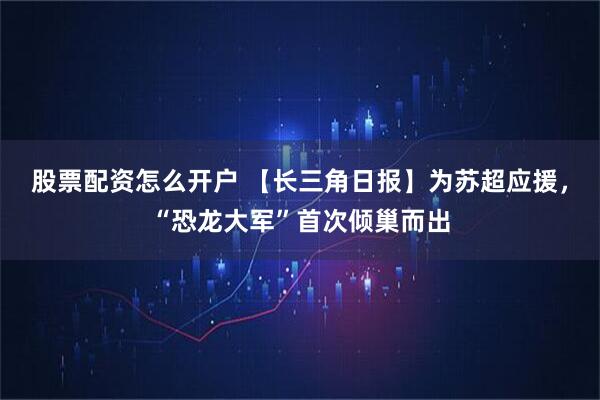 股票配资怎么开户 【长三角日报】为苏超应援，“恐龙大军”首次倾巢而出