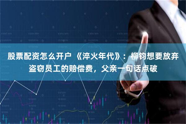 股票配资怎么开户 《淬火年代》：柳钧想要放弃盗窃员工的赔偿费，父亲一句话点破