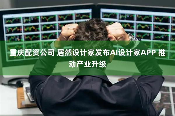 重庆配资公司 居然设计家发布AI设计家APP 推动产业升级