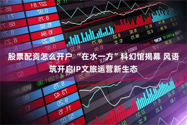 股票配资怎么开户 “在水一方”科幻馆揭幕 风语筑开启IP文旅运营新生态