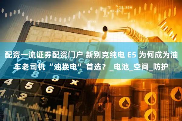 配资一流证券配资门户 新别克纯电 E5 为何成为油车老司机 “油换电” 首选？_电池_空间_防护