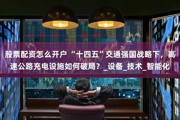 股票配资怎么开户 “十四五”交通强国战略下，高速公路充电设施如何破局？_设备_技术_智能化