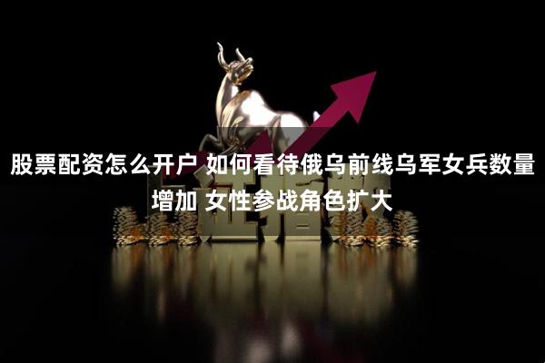 股票配资怎么开户 如何看待俄乌前线乌军女兵数量增加 女性参战角色扩大