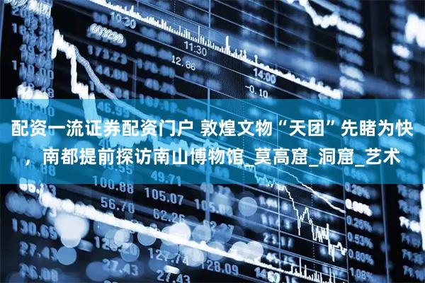 配资一流证券配资门户 敦煌文物“天团”先睹为快，南都提前探访南山博物馆_莫高窟_洞窟_艺术