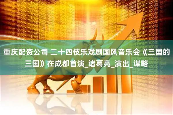 重庆配资公司 二十四伎乐戏剧国风音乐会《三国的三国》在成都首演_诸葛亮_演出_谋略