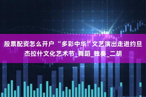 股票配资怎么开户 “多彩中华”文艺演出走进约旦杰拉什文化艺术节_舞蹈_独奏_二胡