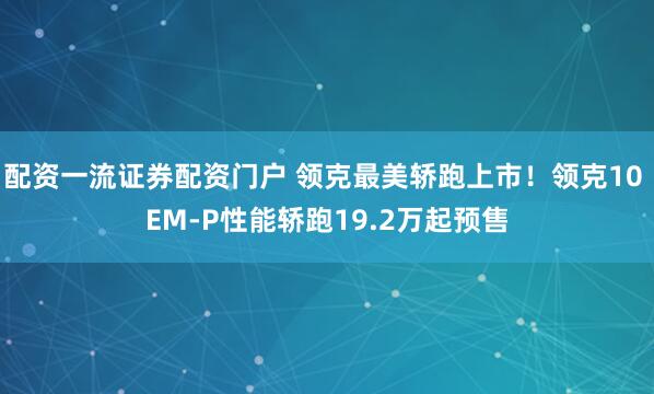 配资一流证券配资门户 领克最美轿跑上市！领克10 EM-P性能轿跑19.2万起预售