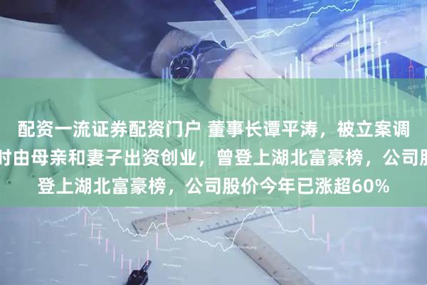 配资一流证券配资门户 董事长谭平涛，被立案调查、留置！他33岁时由母亲和妻子出资创业，曾登上湖北富豪榜，公司股价今年已涨超60%