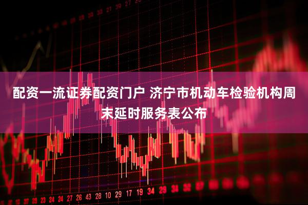 配资一流证券配资门户 济宁市机动车检验机构周末延时服务表公布