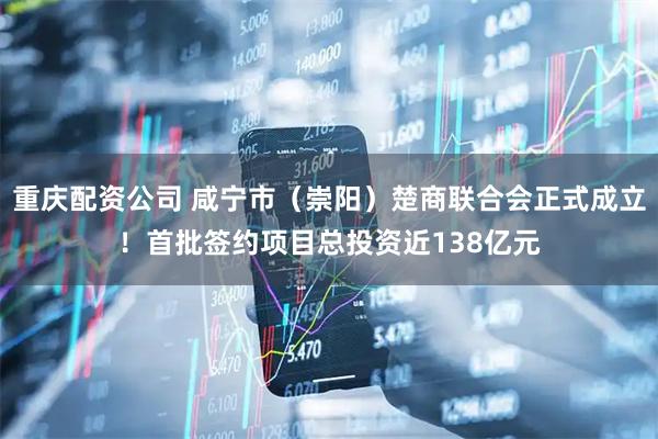 重庆配资公司 咸宁市（崇阳）楚商联合会正式成立！首批签约项目总投资近138亿元