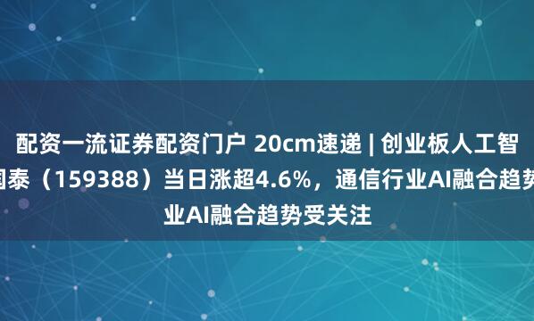 配资一流证券配资门户 20cm速递 | 创业板人工智能ETF国泰（159388）当日涨超4.6%，通信行业AI融合趋势受关注