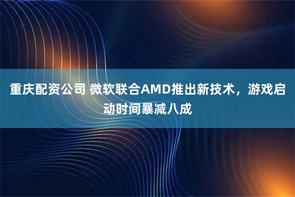 重庆配资公司 微软联合AMD推出新技术，游戏启动时间暴减八成