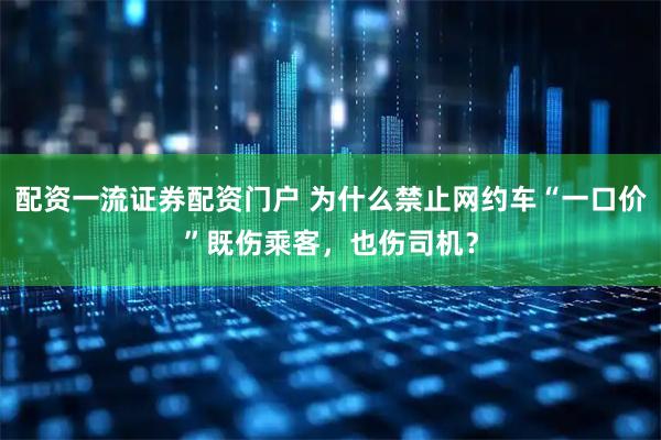 配资一流证券配资门户 为什么禁止网约车“一口价”既伤乘客，也伤司机？