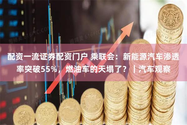 配资一流证券配资门户 乘联会：新能源汽车渗透率突破55%，燃油车的天塌了？｜汽车观察
