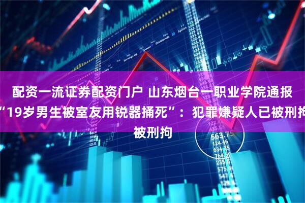 配资一流证券配资门户 山东烟台一职业学院通报“19岁男生被室友用锐器捅死”：犯罪嫌疑人已被刑拘