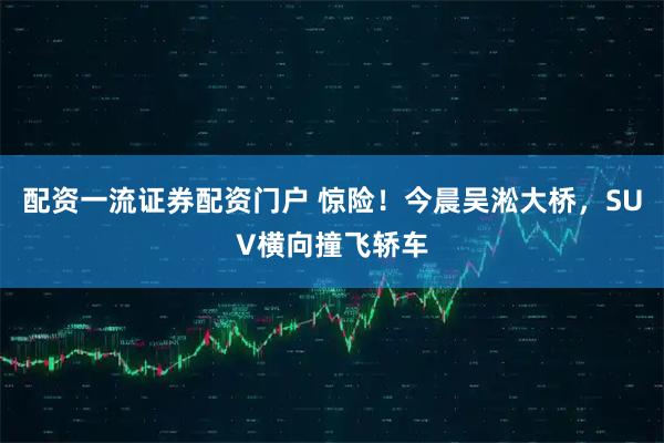 配资一流证券配资门户 惊险！今晨吴淞大桥，SUV横向撞飞轿车