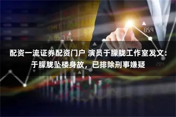 配资一流证券配资门户 演员于朦胧工作室发文：于朦胧坠楼身故，已排除刑事嫌疑