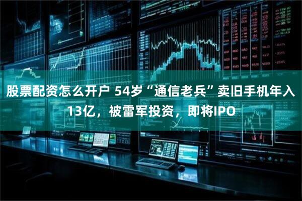 股票配资怎么开户 54岁“通信老兵”卖旧手机年入13亿，被雷军投资，即将IPO