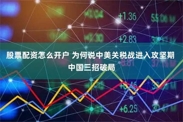 股票配资怎么开户 为何说中美关税战进入攻坚期 中国三招破局