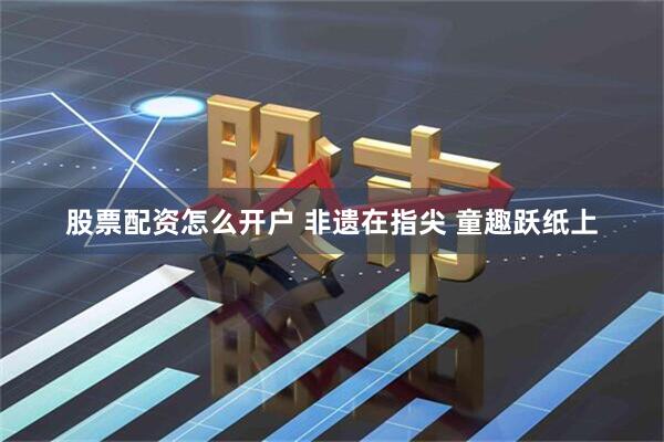 股票配资怎么开户 非遗在指尖 童趣跃纸上