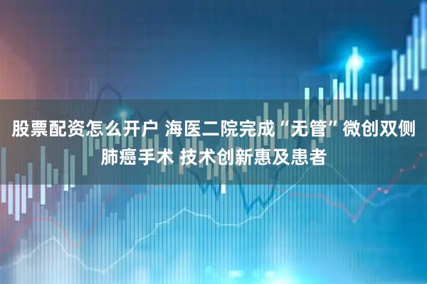 股票配资怎么开户 海医二院完成“无管”微创双侧肺癌手术 技术创新惠及患者