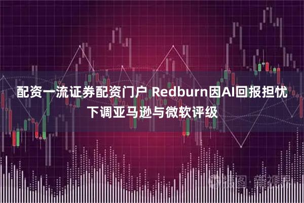 配资一流证券配资门户 Redburn因AI回报担忧下调亚马逊与微软评级