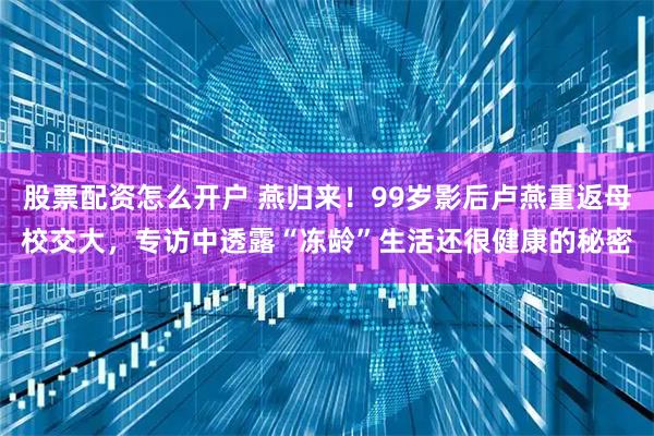 股票配资怎么开户 燕归来！99岁影后卢燕重返母校交大，专访中透露“冻龄”生活还很健康的秘密