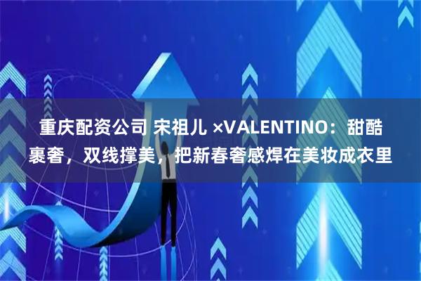 重庆配资公司 宋祖儿 ×VALENTINO:甜酷裹奢,双线撑美,把新春奢感焊在美妆成衣里