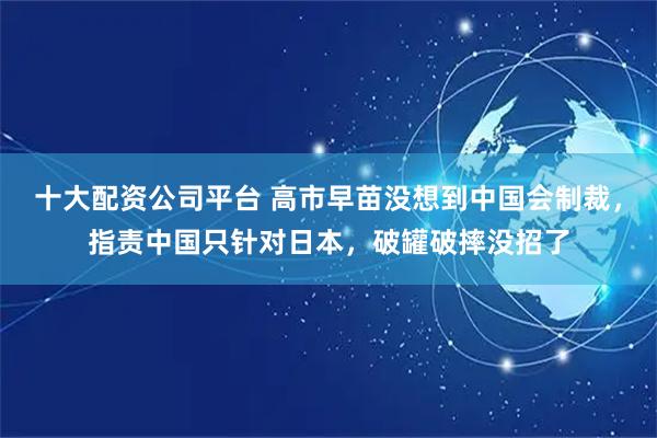 十大配资公司平台 高市早苗没想到中国会制裁，指责中国只针对日本，破罐破摔没招了