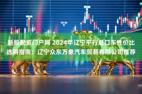 新股配资门户网 2024年辽宁平行进口车性价比选购指南：辽宁众东万象汽车贸易有限公司推荐
