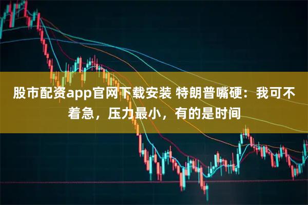 股市配资app官网下载安装 特朗普嘴硬：我可不着急，压力最小，有的是时间