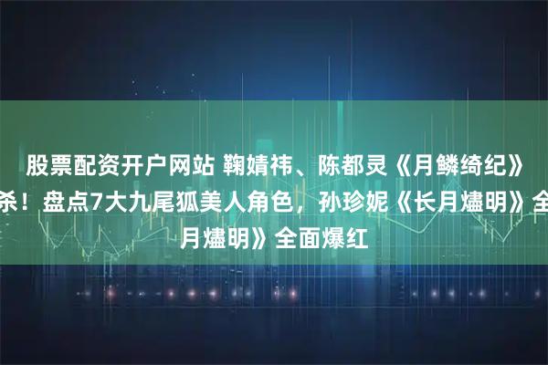 股票配资开户网站 鞠婧祎、陈都灵《月鳞绮纪》相爱相杀！盘点7大九尾狐美人角色，孙珍妮《长月燼明》全面爆红