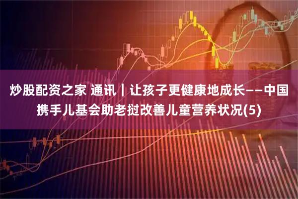 炒股配资之家 通讯｜让孩子更健康地成长——中国携手儿基会助老挝改善儿童营养状况(5)