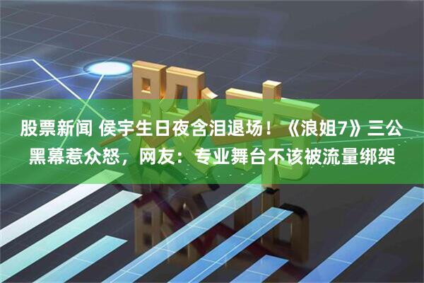 股票新闻 侯宇生日夜含泪退场！《浪姐7》三公黑幕惹众怒，网友：专业舞台不该被流量绑架