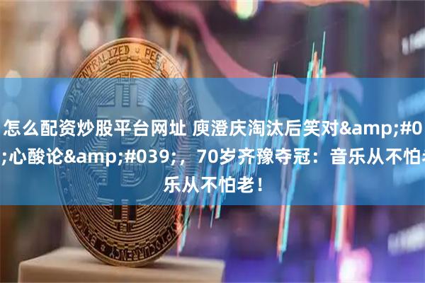 怎么配资炒股平台网址 庾澄庆淘汰后笑对'心酸论'，70岁齐豫夺冠：音乐从不怕老！